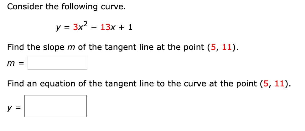 Consider the following curve.
y = 3x2
13x + 1
Find the slope m of the tangent line at the point (5, 11).
m =
Find an equation of the tangent line to the curve at the point (5, 11).
y =
