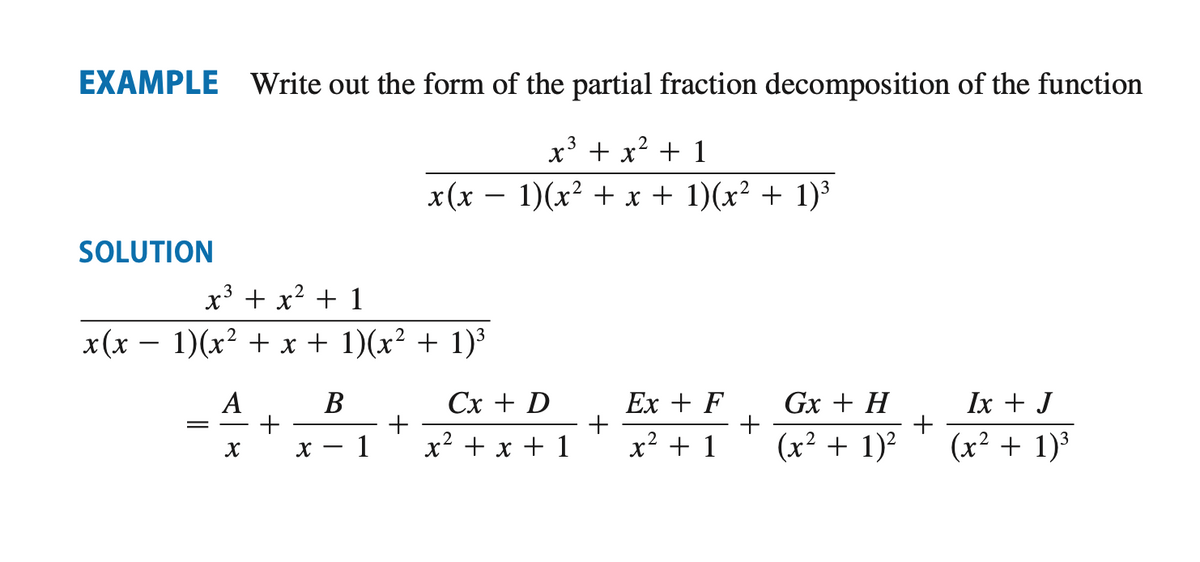 ### Example

**Problem Statement:** 
Write out the form of the partial fraction decomposition of the function

\[
\frac{x^3 + x^2 + 1}{x(x - 1)(x^2 + x + 1)(x^2 + 1)^3}
\]

### Solution

We need to decompose the given rational function into partial fractions:

\[
\frac{x^3 + x^2 + 1}{x(x - 1)(x^2 + x + 1)(x^2 + 1)^3}
\]

The partial fraction decomposition can be expressed as:

\[
\frac{A}{x} + \frac{B}{x - 1} + \frac{Cx + D}{x^2 + x + 1} + \frac{Ex + F}{x^2 + 1} + \frac{Gx + H}{(x^2 + 1)^2} + \frac{Ix + J}{(x^2 + 1)^3}
\]

Here, \(A\), \(B\), \(C\), \(D\), \(E\), \(F\), \(G\), \(H\), \(I\), and \(J\) are constants to be determined.

This form sets up the structure required to solve the partial fraction decomposition systematically by equating coefficients and solving for these constants.