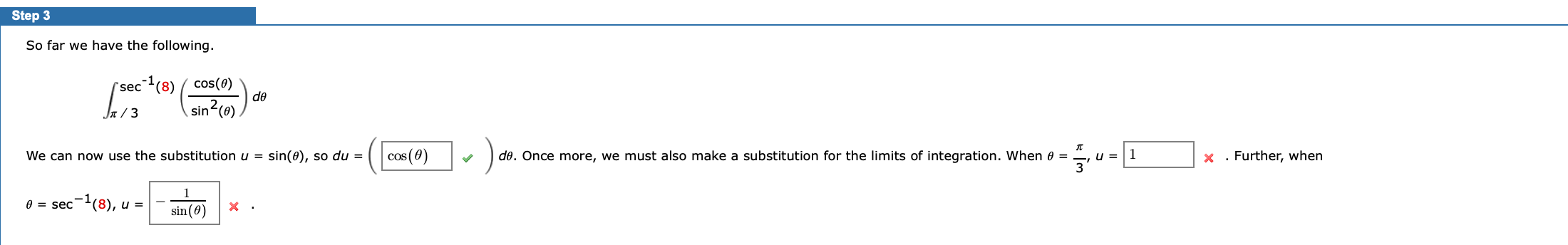 ### Step 3

So far we have the following:

\[ \int_{\frac{\pi}{3}}^{\sec^{-1}(8)} \left( \frac{\cos(\theta)}{\sin^2(\theta)} \right) d\theta \]

We can now use the substitution \( u = \sin(\theta) \), so \( du = \boxed{\cos(\theta)} \checkmark \, d\theta \). Once more, we must also make a substitution for the limits of integration. When \( \theta = \frac{\pi}{3} \), \( u = \boxed{1} \red{\red{\text{x}}} \). Further, when

\[ \theta = \sec^{-1}(8), \, u = \boxed{- \frac{1}{\sin(\theta)}} \red{\red{\text{x}}}. \]