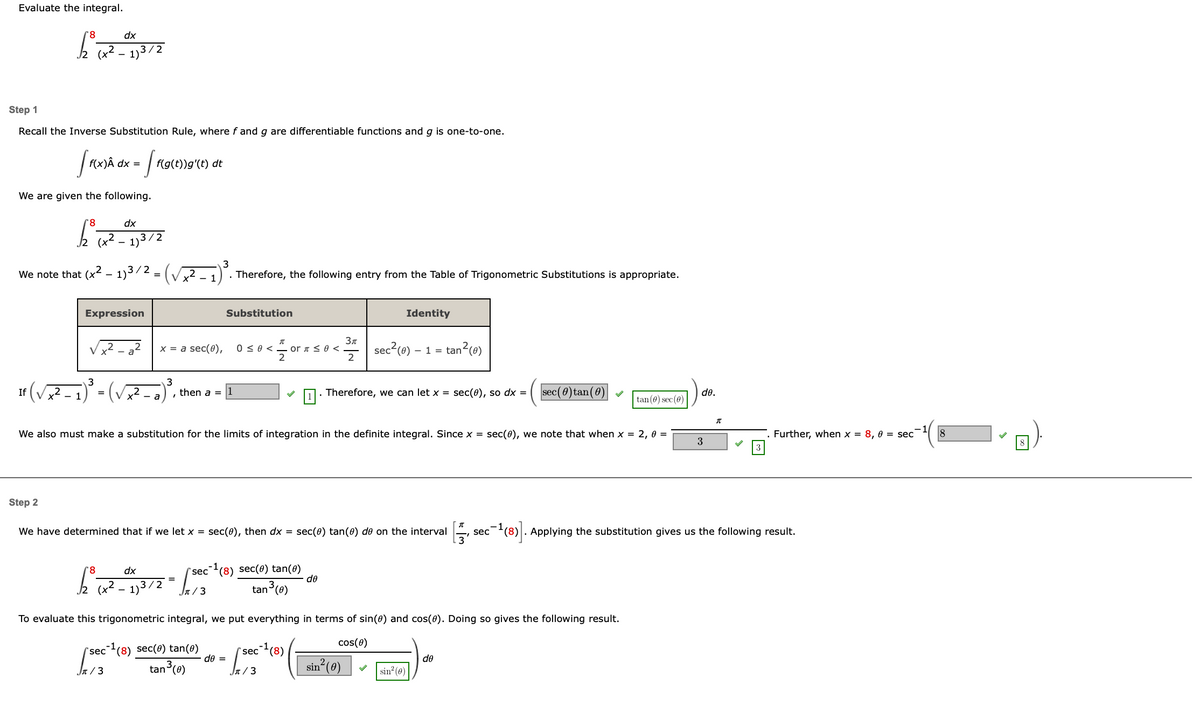 ---

### Evaluate the Integral

\[
\int_{2}^{8} \frac{dx}{(x^2 - 1)^{3/2}}
\]

---

#### Step 1

Recall the Inverse Substitution Rule, where \(f\) and \(g\) are differentiable functions and \(g\) is one-to-one.

\[
\int f(x)dx = \int f(g(t))g'(t) \, dt
\]

We are given the following:

\[
\int_{2}^{8} \frac{dx}{(x^2 - 1)^{3/2}}
\]

We note that \((x^2 - 1)^{3/2} = \left(\sqrt{x^2 - 1}\right)^3\). Therefore, the following entry from the Table of Trigonometric Substitutions is appropriate.

\[
\begin{array}{|c|c|c|}
\hline
\text{Expression} & \text{Substitution} & \text{Identity} \\
\hline
\sqrt{x^2 - a^2} & x = a \sec(\theta), \quad 0 \leq \theta < \frac{\pi}{2} \quad \text{or} \quad \frac{\pi}{2} \leq \theta < \frac{3\pi}{2} & \sec^2(\theta) - 1 = \tan^2(\theta) \\ 
\hline
\end{array}
\]

If \( \left(\sqrt{x^2 - 1}\right)^3 = \left(\sqrt{x^2 - a^2}\right)^3 \), then \(a = 1\). Therefore, we can let \( x = \sec(\theta) \), so \(dx = \left(\sec(\theta)\tan(\theta)\right) \, d\theta\).

We also must make a substitution for the limits of integration in the definite integral. Since \( x = \sec(\theta) \), we note that when \( x = 2 \), \( \theta = \sec^{-1}(2) = \frac{\pi}{3}\). Furthermore, when \( x = 8 \), \( \theta = \sec^{-1}(8) \).

---

#### Step 2

We have determined that if we