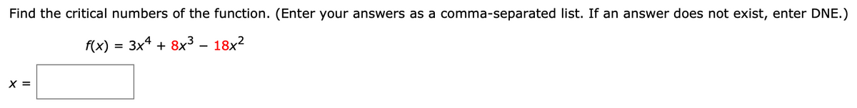 Find the critical numbers of the function. (Enter your answers as a comma-separated list. If an answer does not exist, enter DNE.)
f(x) = 3x4 + 8x3 – 18x?
X =
