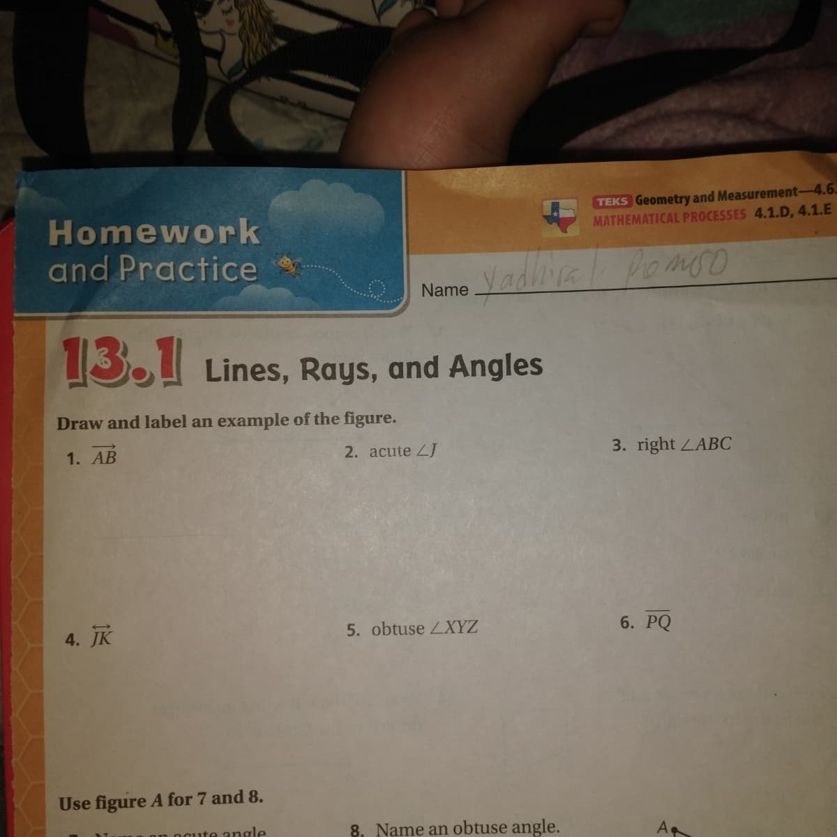 TEKS Geometry and Measurement-4.6.
MATHEMATICAL PROCESSES 4.1.D, 4.1.E
Homework
and Practice
Name Vadliva
Pomso
13.1 Lines, Rays, and Angles
Draw and label an example of the figure.
1. AB
2. acute ZJ
3. right LABC
4. JK
5. obtuse LXYZ
6. PQ
Use figure A for 7 and 8.
ute angle
8. Name an obtuse angle.
A
