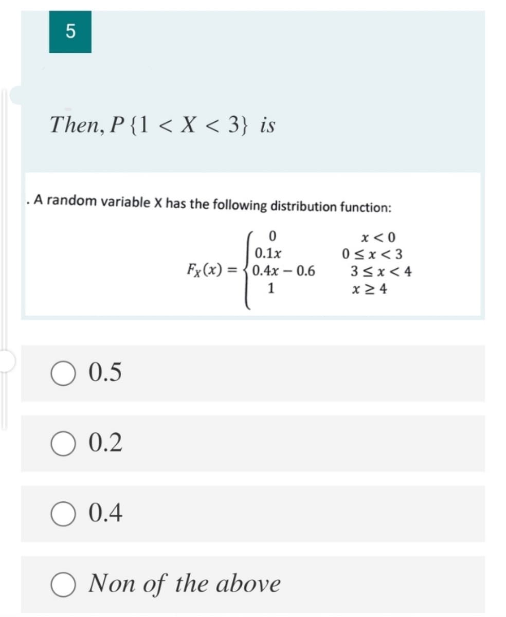 5
Then, P {1 < X < 3} is
.A random variable X has the following distribution function:
x < 0
0<x< 3
3 3x< 4
0.1x
Fx (x) = {0.4x - 0.6
1
x 2 4
O 0.5
0.2
0.4
O Non of the above
