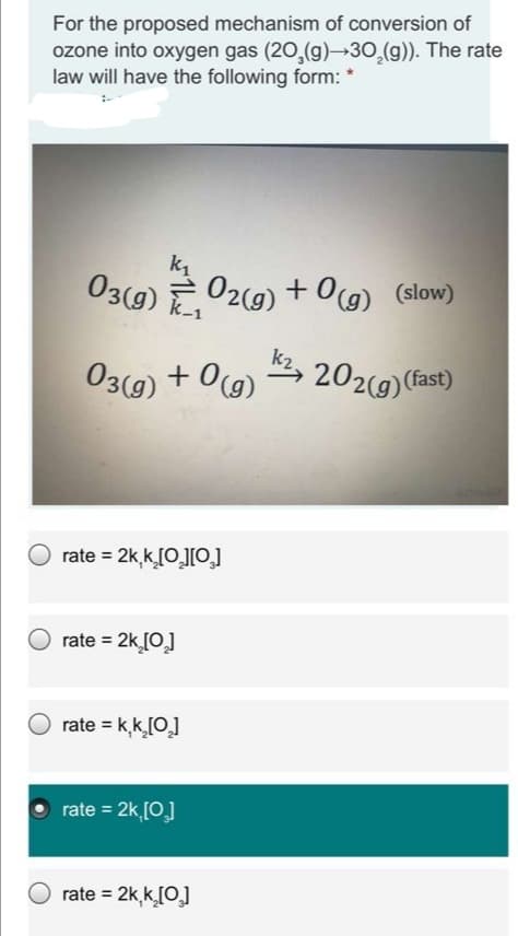 For the proposed mechanism of conversion of
ozone into oxygen gas (20,(g)→30,(g)). The rate
law will have the following form: *
k1
03(9) E
02(9) + 0(g) (slow)
k-1
03(g)
+ 0(g)
2, 202(9) (fast)
rate = 2k,k[0,][0]
rate = 2k [0]
rate = k,k[0]
rate = 2k [0]
rate = 2k,k[0]
