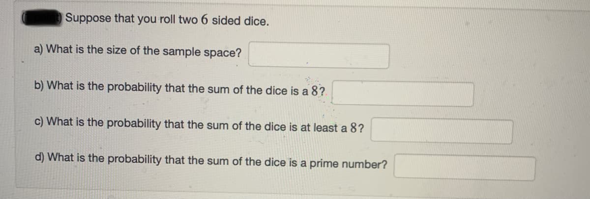 Suppose that you roll two 6 sided dice.
a) What is the size of the sample space?
b) What is the probability that the sum of the dice is a 8?
c) What is the probability that the sum of the dice is at least a 8?
d) What is the probability that the sum of the dice is a prime number?
