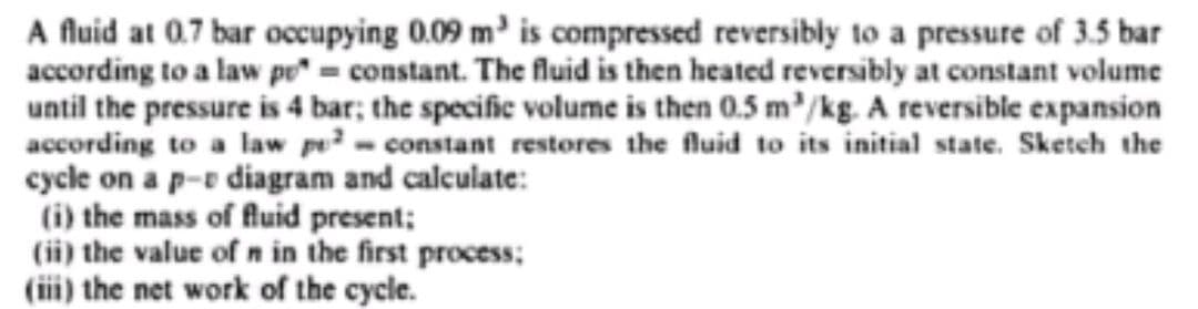 A fluid at 0.7 bar occupying 0.09 m³ is compressed reversibly to a pressure of 3.5 bar
according to a law po* = constant. The fluid is then heated reversibly at constant volume
until the pressure is 4 bar; the specific volume is then 0.5 m/kg. A reversible expansion
according to a law po² - constant restores the fluid to its initial state. Sketch the
cycle on a p-e diagram and calculate:
(i) the mass of fluid present;
(ii) the value of n in the first process;
(iii) the net work of the cycle.
