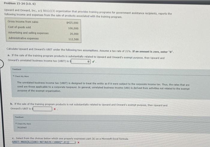 Problem 15-24 (LO. 6)
Upward and Onward, Inc., a 5 501(c)(3) organization that provides training programs for government assistance recipients, reports the
following income and expenses from the sale of products associated with the training program.
Gross income from sales
$425,000
Cost of goods sold
106,000
Advertising and selling expenses
26,000
Administrative expenses
112,500
Calculate Upward and Onward's UBIT under the following two assumptions. Assume a tax rate of 21%. It an amount is zero, enter "0".
a. If the sale of the training program products is substantially related to Upward and Onward's exempt purpose, then Upward and
Onward's unrelated business income tax (UBIT) is
Veedack
Check My Work
The unrelated business income tax (UBIT) is designed to treat the entity as if it were subject to the corporate income tax. Thus, the rates that are
used are those applicable to a corporate taxpayer, In general, unrelated business income (UBI) is derived from activities not related to the exempt
purpose of the exempt organization.
b. If the sale of the training program products is not substantially related to Upward and Onward's exempt purpose, then Upward and
Onward's UBIT is s
X.
Feetk
Check My Work
Incorrect
C. Select from the choices below which one properly expresses part (b) as a Microsoft Excel formula.
UBIT MAX(0,((UBINETADIS+1000)1)
