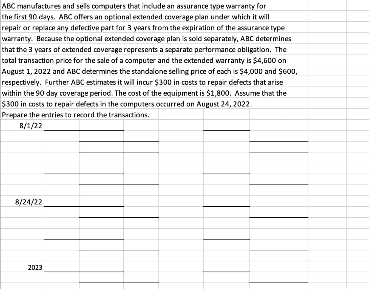 ABC manufactures and sells computers that include an assurance type warranty for
the first 90 days. ABC offers an optional extended coverage plan under which it will
repair or replace any defective part for 3 years from the expiration of the assurance type
warranty. Because the optional extended coverage plan is sold separately, ABC determines
that the 3 years of extended coverage represents a separate performance obligation. The
total transaction price for the sale of a computer and the extended warranty is $4,600 on
August 1, 2022 and ABC determines the standalone selling price of each is $4,000 and $600,
respectively. Further ABC estimates it will incur $300 in costs to repair defects that arise
within the 90 day coverage period. The cost of the equipment is $1,800. Assume that the
$300 in costs to repair defects in the computers occurred on August 24, 2022.
Prepare the entries to record the transactions.
8/1/22
8/24/22
2023
