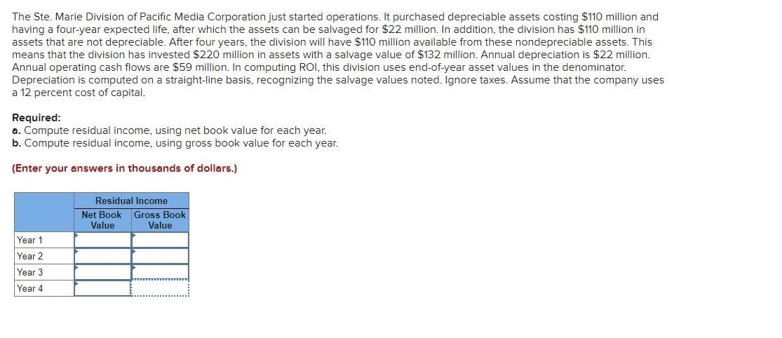 The Ste. Marie Division of Pacific Media Corporation just started operations. It purchased depreciable assets costing $110 million and
having a four-year expected life, after which the assets can be salvaged for $22 million. In addition, the division has $110 million in
assets that are not depreciable. After four years, the division will have $110 million available from these nondepreciable assets. This
means that the division has invested $220 million in assets with a salvage value of $132 million. Annual depreciation is $22 million.
Annual operating cash flows are $59 million. In computing ROI, this division uses end-of-year asset values in the denominator.
Depreciation is computed on a straight-line basis, recognizing the salvage values noted. Ignore taxes. Assume that the company uses
a 12 percent cost of capital.
Required:
a. Compute residual income, using net book value for each year.
b. Compute residual income, using gross book value for each year.
(Enter your answers in thousands of dollars.)
Residual Income
Net Book
Gross Book
Value
Value
Year 1
Year 2
Year 3
Year 4
