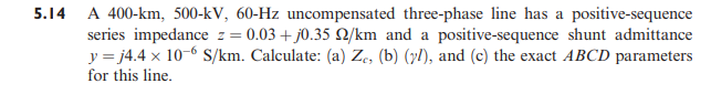 5.14 A 400-km, 500-kV, 60-Hz uncompensated three-phase line has a positive-sequence
series impedance z= 0.03 + j0.35 2/km and a positive-sequence shunt admittance
y = j4.4 x 10-6 S/km. Calculate: (a) Ze, (b) (yl), and (c) the exact ABCD parameters
for this line.
