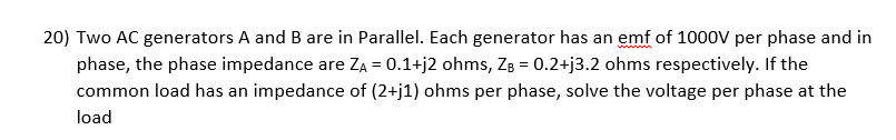 20) Two AC generators A and B are in Parallel. Each generator has an emf of 1000V per phase and in
phase, the phase impedance are ZA = 0.1+j2 ohms, ZB = 0.2+j3.2 ohms respectively. If the
common load has an impedance of (2+j1) ohms per phase, solve the voltage per phase at the
load
