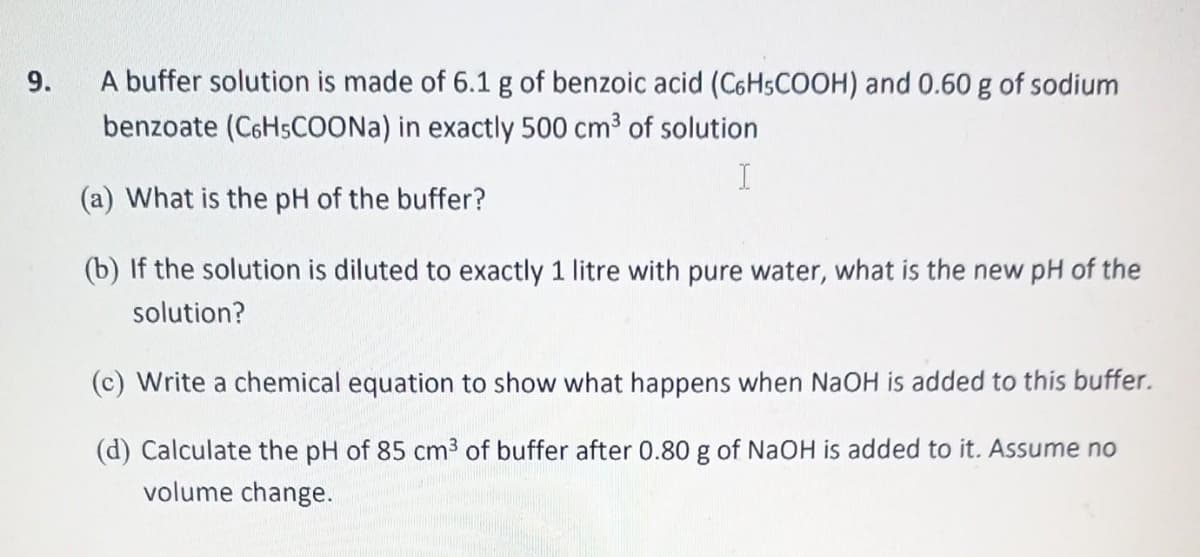 9.
A buffer solution is made of 6.1 g of benzoic acid (C6H5COOH) and 0.60 g of sodium
benzoate (C6H5COONa) in exactly 500 cm³ of solution
I
(a) What is the pH of the buffer?
(b) If the solution is diluted to exactly 1 litre with pure water, what is the new pH of the
solution?
(c) Write a chemical equation to show what happens when NaOH is added to this buffer.
(d) Calculate the pH of 85 cm³ of buffer after 0.80 g of NaOH is added to it. Assume no
volume change.