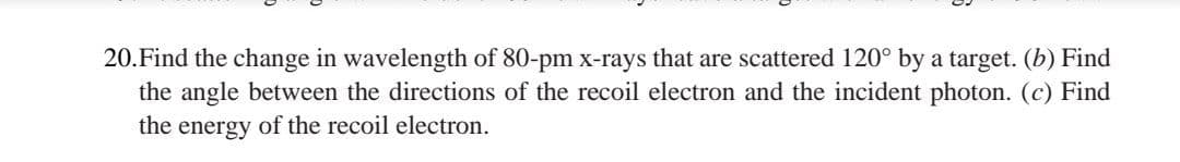 20.Find the change in wavelength of 80-pm x-rays that are scattered 120° by a target. (b) Find
the angle between the directions of the recoil electron and the incident photon. (c) Find
the energy of the recoil electron.
