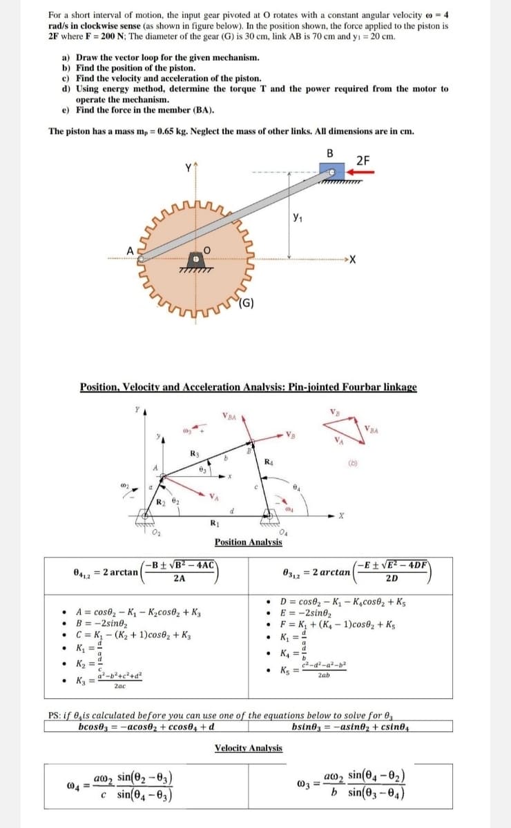 For a short interval of motion, the input gear pivoted at O rotates with a constant angular velocity = 4
rad/s in clockwise sense (as shown in figure below). In the position shown, the force applied to the piston is
2F where F = 200 N; The diameter of the gear (G) is 30 cm, link AB is 70 cm and y₁ = 20 cm.
a) Draw the vector loop for the given mechanism.
b) Find the position of the piston.
c) Find the velocity and acceleration of the piston.
d) Using energy method, determine the torque T and the power required from the motor to
operate the mechanism.
e) Find the force in the member (BA).
The piston has a mass mp = 0.65 kg. Neglect the mass of other links. All dimensions are in cm.
A
Y^
"(G)
Ут
B
2F
X
Position, Velocity and Acceleration Analysis: Pin-jointed Fourbar linkage
VBA
041,2
002
R4
-B±√B2-4AC
R1
Position Analysis
= Zarctan
2A
004
VBA
03,2
= 2 arctan
-E±√E2-4DF
2D
A
cos02-K₁ - K₂cos02 + K3
• B = -2sin02
C K₁ (K2 + 1)cos62 + K3
⚫D=cose₂-K₁ - K4cos62 + K5
⚫ E = -2sin02
F
K₁+(K4-1)cos02 + K5
K₁₁ = 1
•
K₁ =
.
K₂
-b²+c²+d²
• K3 =
2ac
c2-d²-a²-b2
⚫ Ks
2ab
PS: if is calculated before you can use one of the equations below to solve for 03
bcos03-acos02 + ccos04+d
bsin03=-asin02 + csin04
aw2 sin(02-03)
004
c sin(04-03)
Velocity Analysis
as sin(04-82)
003
=
b sin(03-04)