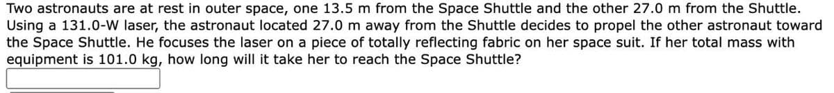 Two astronauts are at rest in outer space, one 13.5 m from the Space Shuttle and the other 27.0 m from the Shuttle.
Using a 131.0-W laser, the astronaut located 27.0 m away from the Shuttle decides to propel the other astronaut toward
the Space Shuttle. He focuses the laser on a piece of totally reflecting fabric on her space suit. If her total mass with
equipment is 101.0 kg, how long will it take her to reach the Space Shuttle?
