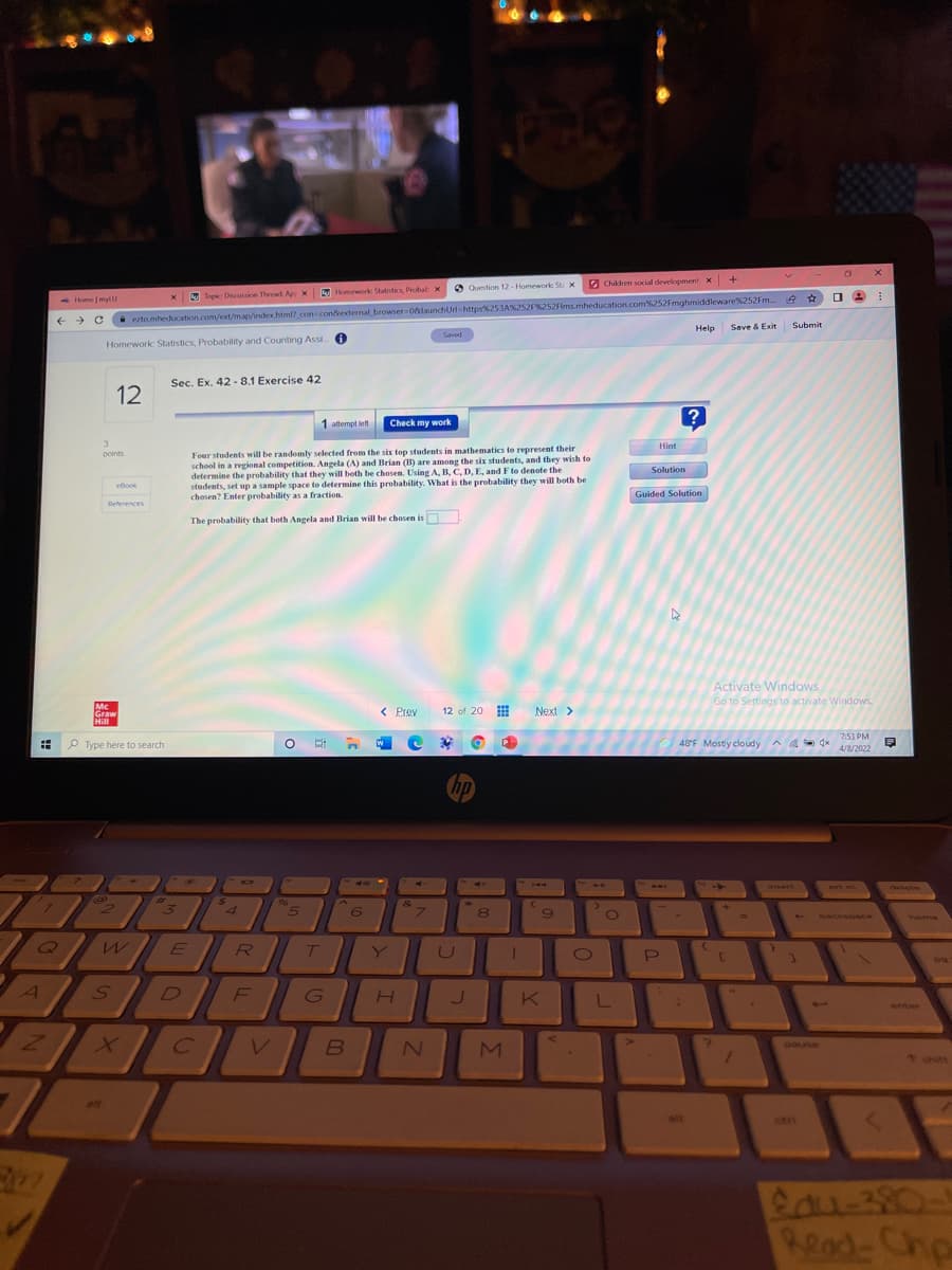+
O Question 12- Homework St x
G Children social development x
Homework Statistics Probab x
x Top Discussion Theead Ap x
ezto.mheducation.com/ext/map/index.html? con conkexternal browser 0alaunchUrt-https%253A%252F%252Flms.mheducation.com6252Fmghmiddleware%252Fm.
Save & Exit
Home mylu
Help
Submit
Saved
Homework Statistics, Probability and Counting Assi 0
Sec. Ex. 42 - 8.1 Exercise 42
12
1 attempt left
Check my work
3
Hint
t
Four students will be randomly selected from the six top students in mathematics to represent their
school in a regional competition. Angela (A) and Brian (B) are among the six students, and they wish to
determine the probability that they will both be chosen. Using A, B, C, D, E, and Fto denote the
students, set up a sample space to determine this probability. What is the probability they will both be
chesen? Enter probability as a fraction.
points
Solution
eBook
Guided Solution
References
The probability that both Angela and Brian will be chosen is
Activate Windows
Go to Settings to activate Windows.
Mc
Graw
Hill
< Prev
12 of 20
Next>
7:53 PM
P Type here to search
48°F Mostly cloudy a a S -
4/8/2022
hp
ste
BAL
isert
prt sc
96
4
backspace
home
Y
G
J.
L
enter
V
pause
t shitt
alt
ait
ctri
Read-Chp
