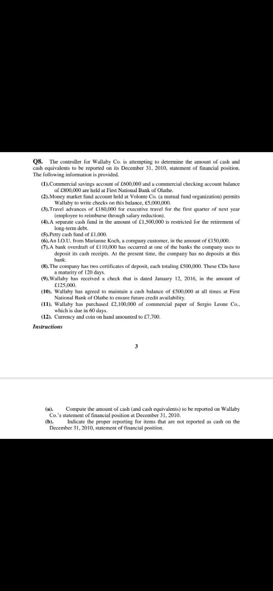 Q8.
cash equivalents to be reported on its December 31, 2010, statement of financial position.
The following information is provided.
The controller for Wallaby Co. is attempting to determine the amount of cash and
(1).Commercial savings account of £600,000 and a commercial checking account balance
of £800,000 are held at First National Bank of Olathe.
(2). Money market fund account held at Volonte Co. (a mutual fund organization) permits
Wallaby to write checks on this balance, £5,000,000.
(3). Travel advances of £180,000 for executive travel for the first quarter of next year
(employee to reimburse through salary reduction).
(4). A separate cash fund in the amount of £1,500,000 is restricted for the retirement of
long-term debt.
(5). Petty cash fund of £1,000.
(6). An LO.U. from Marianne Koch, a company customer, in the amount of £150,000.
(7). A bank overdraft of £110,000 has occurred at one of the banks the company uses to
deposit its cash receipts. At the present time, the company has no deposits
t this
bank.
(8). The company has two certificates of deposit, cach totaling £500,000. These CDs have
a maturity of 120 days.
(9). Wallaby has received a check that is dated January 12, 2016, in the amount of
£125,000.
(10). Wallaby has agreed to maintain a cash balance of £500,000 at all times at First
National Bank of Olathe to ensure future credit availability.
(11). Wallaby has purchased £2,100,000 of commercial paper of Sergio Leone Co.,
which is due in 60 days.
(12). Currency and coin on hand amounted to £7,700.
Instructions
3
(а).
Compute the amount of cash (and cash equivalents) to be reported on Wallaby
Co.'s statement of financial position at December 31, 2010.
(b).
Indicate the proper reporting for items that are not reported as cash on the
December 31, 2010, statement of financial position.
