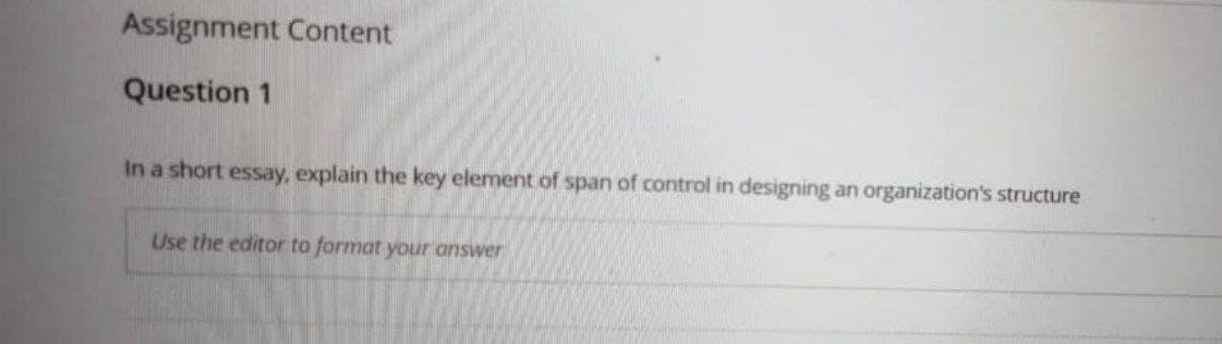 Assignment Content
Question 1
In a short essay, explain the key element of span of control in designing an organization's structure
Use the editor to format your answer
