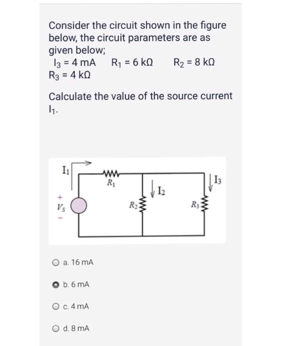 Consider the circuit shown in the figure
below, the circuit parameters are as
given below;
13 = 4 mA R1 = 6 k0
R3 = 4 kQ
R2 = 8 kQ
Calculate the value of the source current
1.
I1
ww
R1
I3
I2
Vs
R2
R3
O a. 16 mA
b. 6 mA
O c. 4 mA
O d. 8 mA
+
