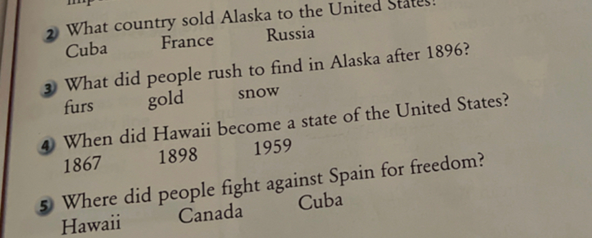 2 What country sold Alaska to the United
France
Cuba
Russia
3 What did people rush to find in Alaska after 1896?
furs
gold
snow
4 When did Hawaii become a state of the United States?
1867
1898
1959
Where did people fight against Spain for freedom?
Cuba
Canada
Hawaii