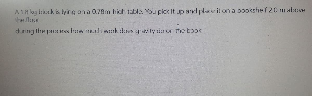 A 1.8 kg block is lying on a 0.78m-high table. You pick it up and place it on a bookshelf 2.0 m above
the floor
during the process how much work does gravity do on the book
