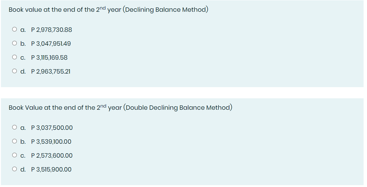 Book value at the end of the 2nd year (Declining Balance Method)
O a. P 2,978,730.88
O b. P 3,047,951.49
c. P 3,115,169.58
O d. P 2,963,755.21
Book Value at the end of the 2nd year (Double Declining Balance Method)
O a. P 3,037,500.00
O b. P 3,539,100.00
O c. P 2,573,600.00
O d. P 3,515,900.00