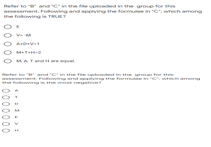 Refer to "B" and "C" in the file uploaded in the group for this
assessment. Following and applying the formulae in "C", which among
the following is TRUE?
Ο Ε
V= -M
A+D+V=1
M+T+H=2
M, A, T and H are equal.
Refer to "B" and "C" in the file uploaded in the group for this
assessment. Following and applying the formulae in "C", which among
the following is the most negative?
0 0 0 0
ο Σ υ > Ι
M