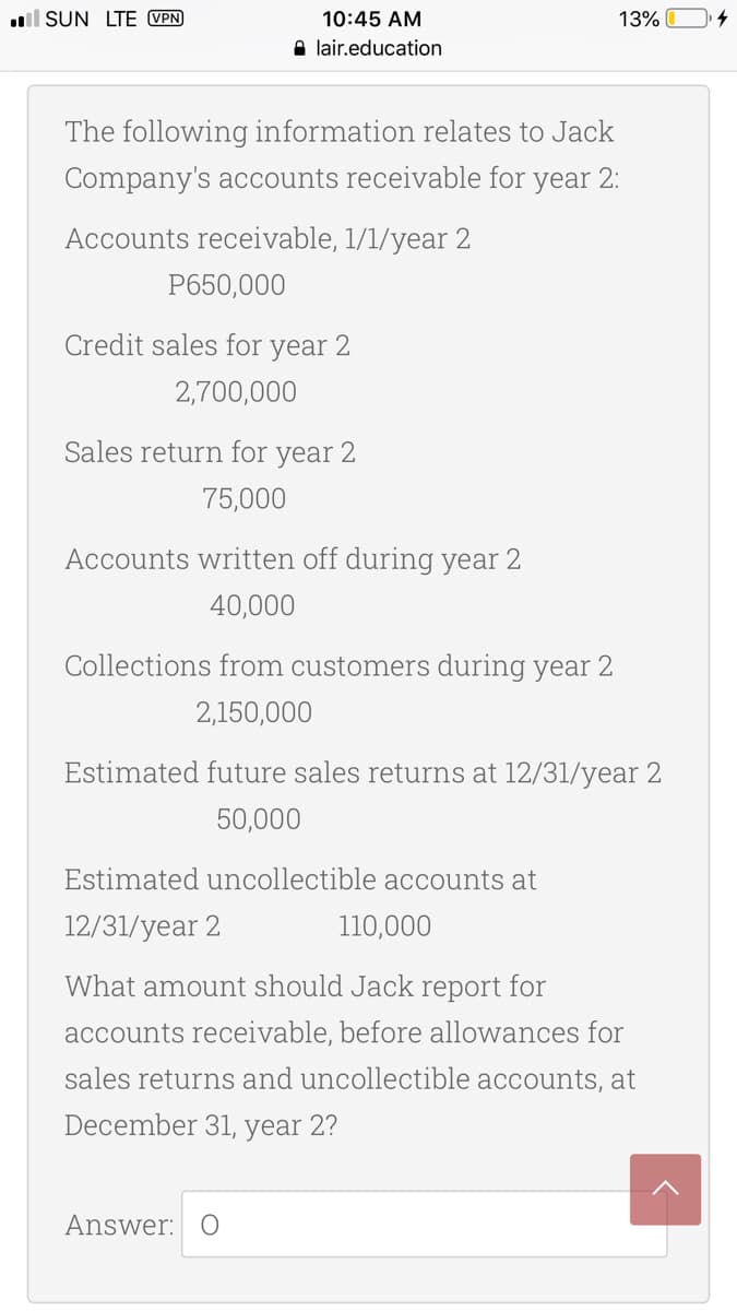 l SUN LTE VPN
10:45 AM
13%
A lair.education
The following information relates to Jack
Company's accounts receivable for year 2:
Accounts receivable, 1/1/year 2
P650,000
Credit sales for year 2
2,700,000
Sales return for year 2
75,000
Accounts written off during year 2
40,000
Collections from customers during year 2
2,150,000
Estimated future sales returns at 12/31/year 2
50,000
Estimated uncollectible accounts at
12/31/year 2
110,000
What amount should Jack report for
accounts receivable, before allowances for
sales returns and uncollectible accounts, at
December 31, year 2?
Answer: O
