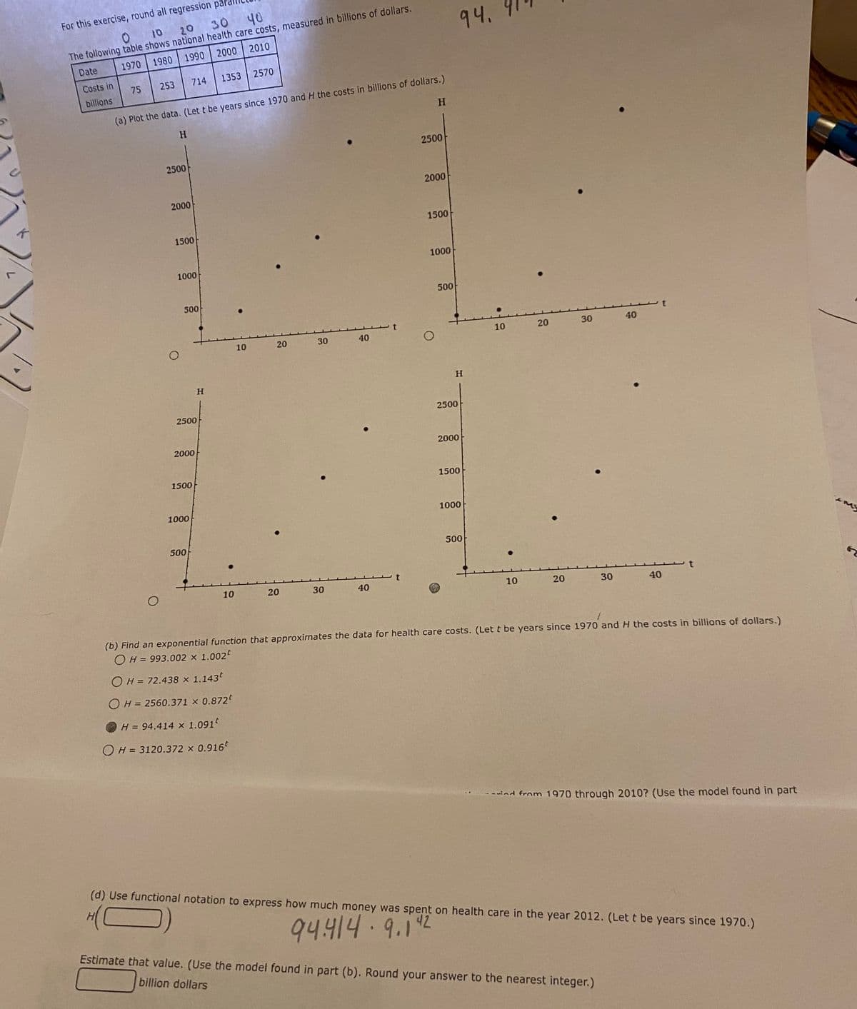 K
For this exercise, round all regression
20
0 10
30 40
The following table shows national health care costs, measured in billions of dollars.
Date
1970
1980
1990
2000
2010
Costs in
billions
75
253
O
H
(a) Plot the data. (Let t be years since 1970 and H the costs in billions of dollars.)
2500
2000
714
1500
1000
500
2500
2000
1500
1000
500
1353 2570
H
10
10
H = 94.414 x 1.091
OH = 3120.372 × 0.916*
20
20
30
30
40
40
H
2500
2000
1500
1000
O
500
94.
H
2500
2000
1500
1000
500
10
10
20
20
30
30
40
40
(b) Find an exponential function that approximates the data for health care costs. (Let t be years since 1970 and H the costs in billions of dollars.)
OH = 993.002 × 1.002
OH = 72.438 × 1.143t
OH = 2560.371 × 0.872
Estimate that value. (Use the model found in part (b). Round your answer to the nearest integer.)
billion dollars
t
ind from 1970 through 2010? (Use the model found in part
(d) Use functional notation to express how much money was spent on health care in the year 2012. (Let t be years since 1970.)
94.414.9.1"