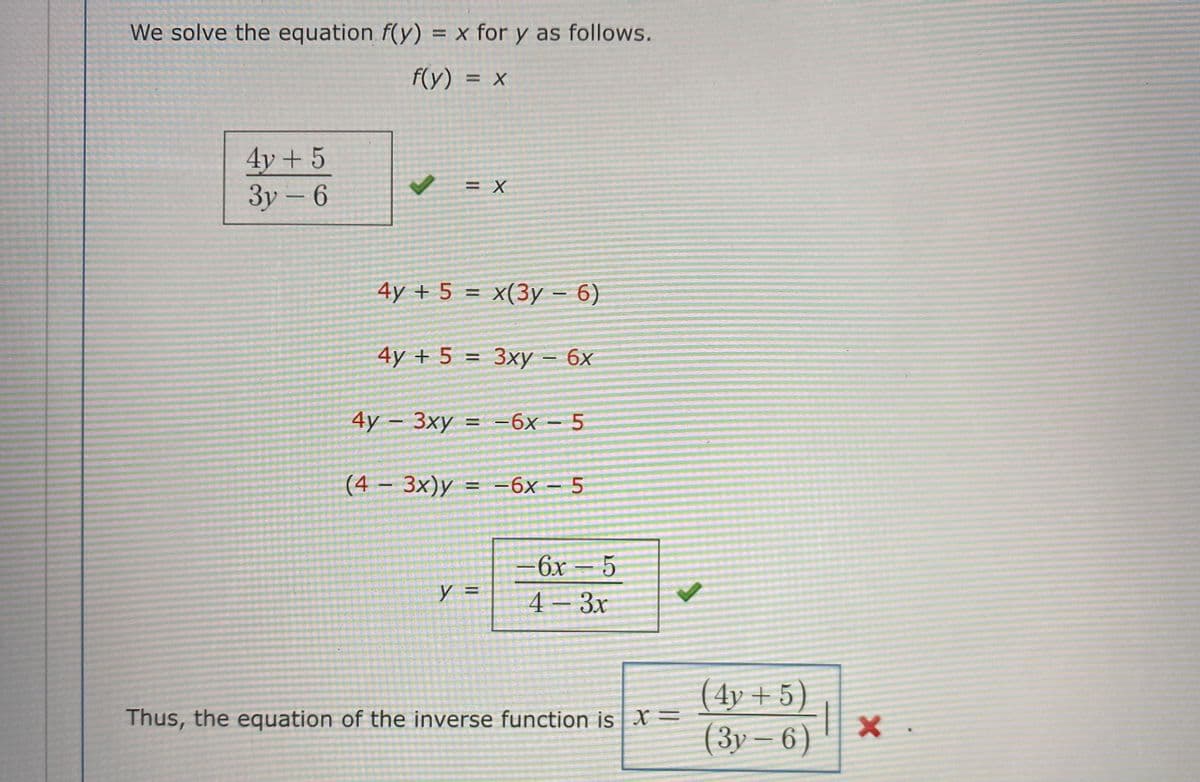 We solve the equation \( f(y) = x \) for \( y \) as follows.

\( f(y) = x \)

\[
\frac{4y + 5}{3y - 6} = x
\]

✔

\[
4y + 5 = x(3y - 6)
\]

\[
4y + 5 = 3xy - 6x
\]

\[
4y - 3xy = -6x - 5
\]

\[
(4 - 3x)y = -6x - 5
\]

\[
y = \frac{-6x - 5}{4 - 3x}
\]

✔

Thus, the equation of the inverse function is 

\[
x = \frac{(4y + 5)}{(3y - 6)}
\]

✖