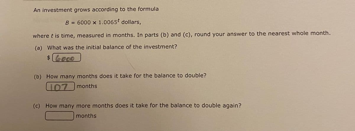 An investment grows according to the formula
B = 6000 x 1.0065 dollars,
where t is time, measured in months. In parts (b) and (c), round your answer to the nearest whole month.
(a) What was the initial balance of the investment?
$ 6000
(b) How many months does it take for the balance to double?
107 months
(c) How many more months does it take for the balance to double again?
months