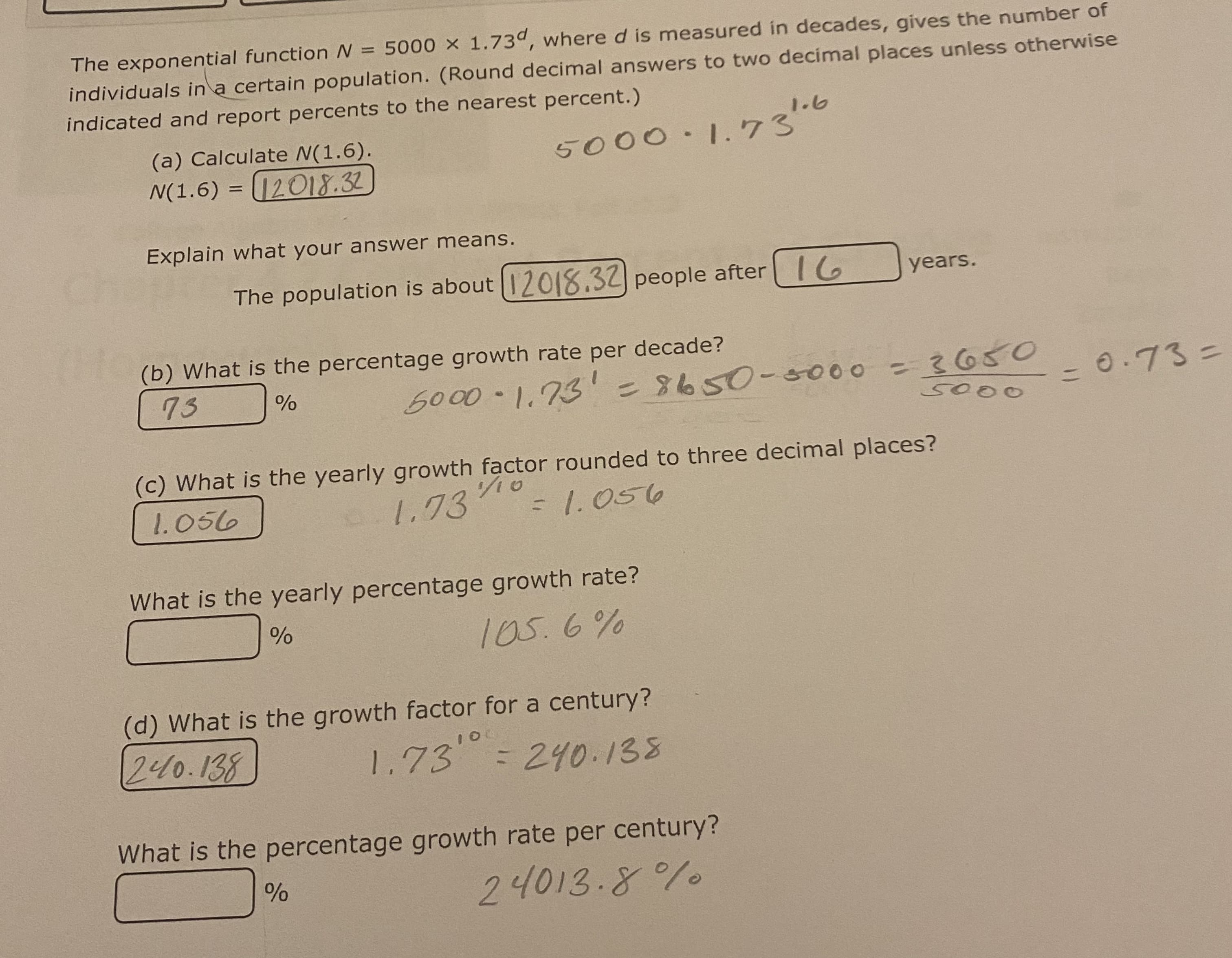 The exponential function N = 5000 x 1.73d, where d is measured in decades, gives the number of
individuals in a certain population. (Round decimal answers to two decimal places unless otherwise
indicated and report percents to the nearest percent.)
5000·1.73¹.6
(a) Calculate N(1.6).
N(1.6) = 12018.32
Explain what your answer means.
The population is about 12018.32 people after 16
(b) What is the percentage growth rate per decade?
73
%
5000-1.731 = 8650-3000 = 3650
5000
(c) What is the yearly growth factor rounded to three decimal places?
1.056
1.73/10
= 1.056
What is the yearly percentage growth rate?
%
105.6%
(d) What is the growth factor for a century?
240.138
%
years.
10
1.73 = 240.138
What is the percentage growth rate per century?
24013.8%
= 0.73 =