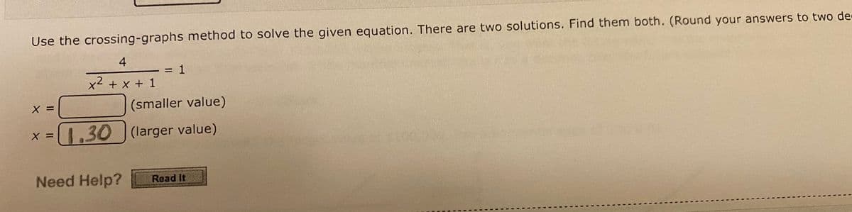 Use the crossing-graphs method to solve the given equation. There are two solutions. Find them both. (Round your answers to two de
4
x² + x + 1
X
X
= 1
(smaller value)
1.30 (larger value)
Need Help?
Read It