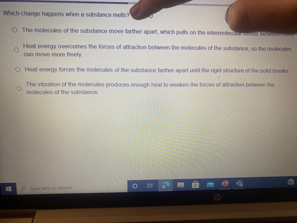 Which change happens when a substance melts?
O The molecules of the substance move farther apart, which pulls on the intermolecular Donds betweenr iem.
Heat energy overcomes the forces of attraction between the molecules of the substance, so the molecules
can move more freely.
O Heat energy forces the molecules of the substance farther apart until the rigid structure of the solid breaks.
The vibration of the molecules produces enough heat to weaken the forces of attraction between the
molecules of the substance.
Type here to search
立
