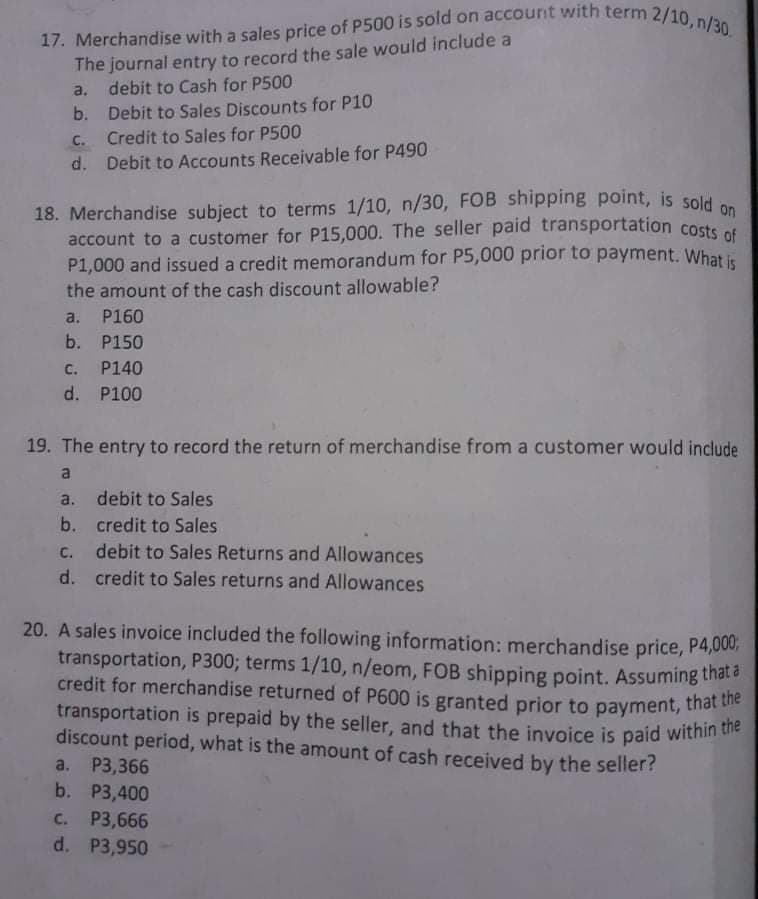 17. Merchandise with a sales price of P500 is sold on account with term 2/10, n/30.
The journal entry to record the sale would include a
a. debit to Cash for P500
b. Debit to Sales Discounts for P10
C. Credit to Sales for P500
d. Debit to Accounts Receivable for P490
18. Merchandise subject to terms 1/10, n/30, FOB shipping point, is sold
account to a customer for P15,000. The seller paid transportation costs et
P1,000 and issued a credit memorandum for P5,000 prior to payment. What i
the amount of the cash discount allowable?
a. P160
b. P150
c. P140
d. P100
19. The entry to record the return of merchandise from a customer would include
a
a. debit to Sales
b. credit to Sales
c. debit to Sales Returns and Allowances
d. credit to Sales returns and Allowances
20. A sales invoice included the following information: merchandise price, P4,000;
transportation, P300; terms 1/10, n/eom, FOB shipping point. Assuming tha
credit for merchandise returned of P600 is granted prior to payment, trhat
transportation is prepaid by the seller, and that the invoice is paid within te
discount period, what is the amount of cash received by the seller?
a. Р3,366
b. P3,400
с. Р3,666
d. P3,950
