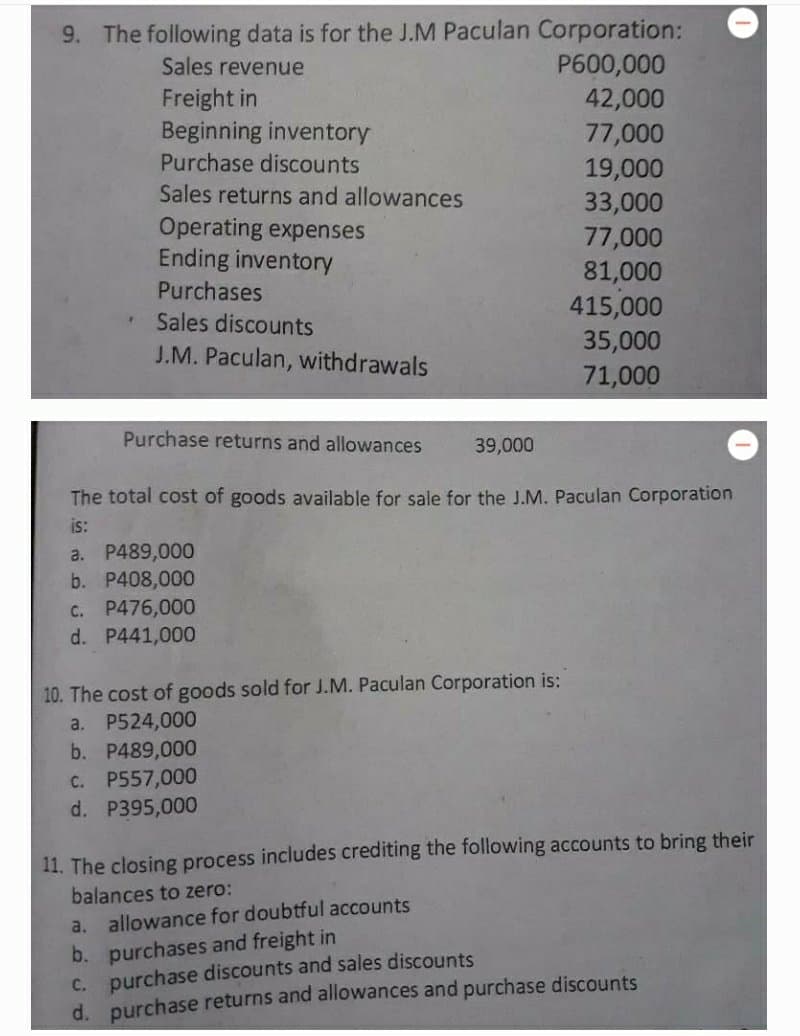 9. The following data is for the J.M Paculan Corporation:
P600,000
42,000
77,000
19,000
Sales revenue
Freight in
Beginning inventory
Purchase discounts
Sales returns and allowances
33,000
Operating expenses
Ending inventory
77,000
81,000
415,000
35,000
71,000
Purchases
Sales discounts
J.M. Paculan, withdrawals
Purchase returns and allowances
39,000
The total cost of goods available for sale for the J.M. Paculan Corporation
is:
a. P489,000
b. P408,000
C. P476,000
d. P441,000
10. The cost of goods sold for J.M. Paculan Corporation is:
a. P524,000
b. P489,000
C. P557,000
d. P395,000
11. The closing process includes crediting the following accounts to bring their
balances to zero:
a. allowance for doubtful accounts
b. purchases and freight in
c. purchase discounts and sales discounts
d. purchase returns and allowances and purchase discounts
