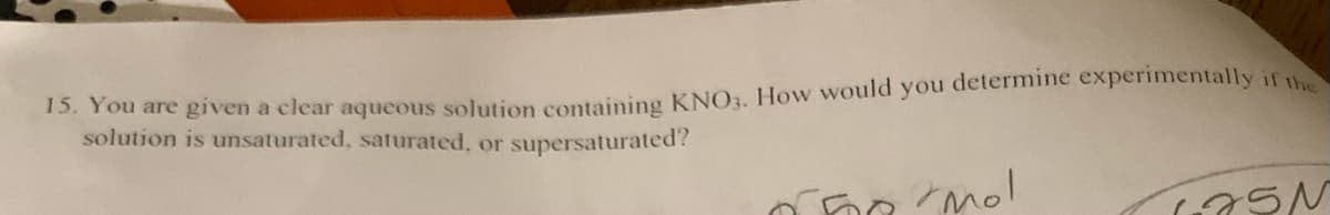 15. You are given a clear aqueous solution containing KNO3. How would you determine experimentally if the
solution is unsaturated, saturated, or supersaturated?
The mo!
LASN