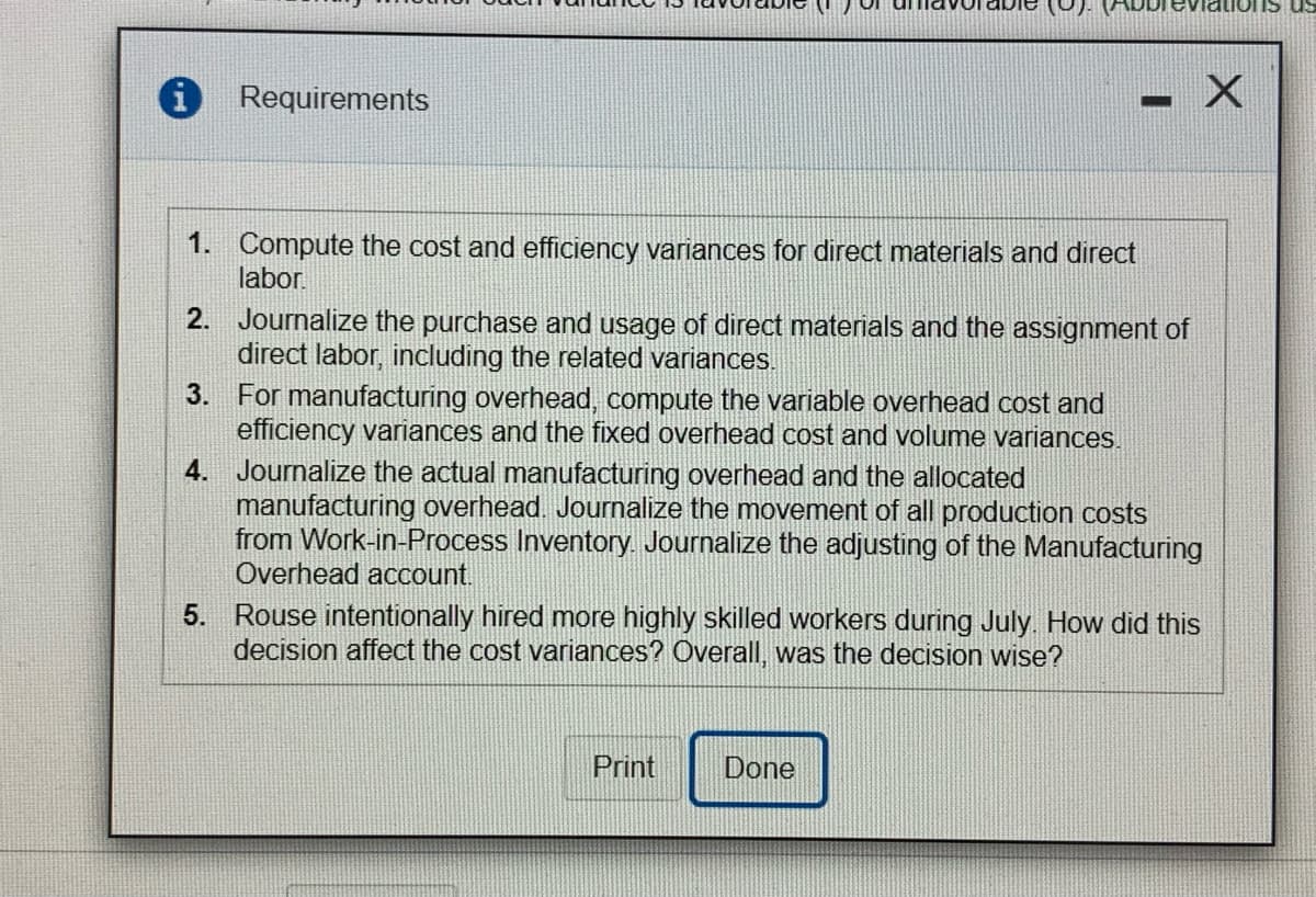 Requirements
1. Compute the cost and efficiency variances for direct materials and direct
labor.
2. Journalize the purchase and usage of direct materials and the assignment of
direct labor, including the related variances.
3.
For manufacturing overhead, compute the variable overhead cost and
efficiency variances and the fixed overhead cost and volume variances.
4. Journalize the actual manufacturing overhead and the allocated
manufacturing overhead. Journalize the movement of all production costs
from Work-in-Process Inventory. Journalize the adjusting of the Manufacturing
Overhead account.
5. Rouse intentionally hired more highly skilled workers during July. How did this
decision affect the cost variances? Overall, was the decision wise?
Print
Done
