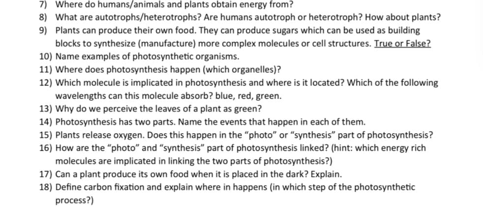 7) Where do humans/animals and plants obtain energy from?
8) What are autotrophs/heterotrophs? Are humans autotroph or heterotroph? How about plants?
9) Plants can produce their own food. They can produce sugars which can be used as building
blocks to synthesize (manufacture) more complex molecules or cell structures. True or False?
10) Name examples of photosynthetic organisms.
11) Where does photosynthesis happen (which organelles)?
12) Which molecule is implicated in photosynthesis and where is it located? Which of the following
wavelengths can this molecule absorb? blue, red, green.
13) Why do we perceive the leaves of a plant as green?
14) Photosynthesis has two parts. Name the events that happen in each of them.
15) Plants release oxygen. Does this happen in the “photo" or "synthesis" part of photosynthesis?
16) How are the “photo" and "synthesis" part of photosynthesis linked? (hint: which energy rich
molecules are implicated in linking the two parts of photosynthesis?)
17) Can a plant produce its own food when it is placed in the dark? Explain.
18) Define carbon fixation and explain where in happens (in which step of the photosynthetic
process?)
