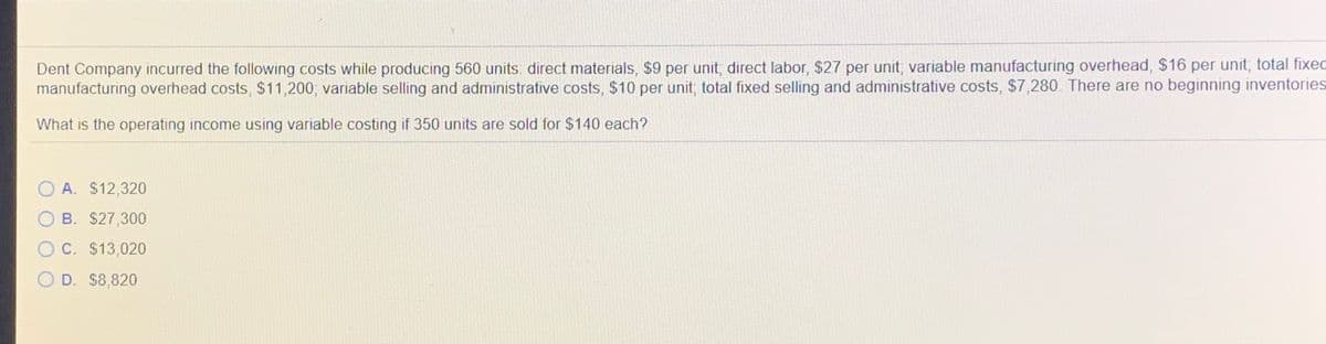 Dent Company incurred the following costs while producing 560 units: direct materials, $9 per unit, direct labor, $27 per unit, variable manufacturing overhead, $16 per unit; total fixed
manufacturing overhead costs, $11,200; variable selling and administrative costs, $10 per unit, total fixed selling and administrative costs, $7,280. There are no beginning inventories
What is the operating income using variable costing if 350 units are sold for $140 each?
A. $12,320
B. $27,300
C. $13,020
D. $8,820
