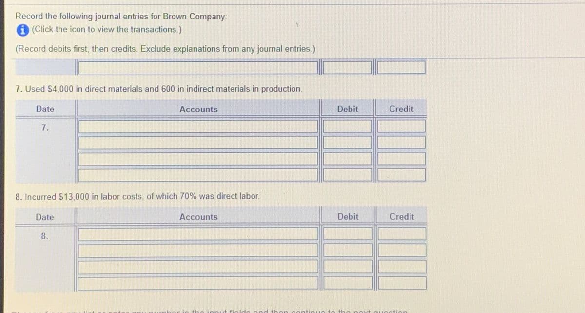 Record the following journal entries for Brown Company:
A (Click the icon to view the transactions.)
(Record debits first, then credits. Exclude explanations from any journal entries.)
7. Used $4,000 in direct materials and 600 in indirect materials in production.
Date
Accounts
Debit
Credit
7.
8. Incurred $13,000 in labor costs, of which 70% was direct labor.
Date
Accounts
Debit
Credit
8.
sher in the innut fields and then contin ue to the nevt question
