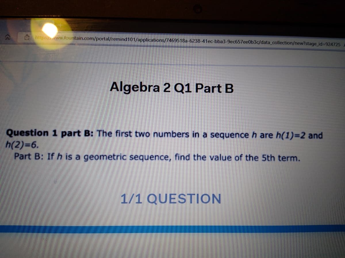 O https ww.fountain.com/portal/remind101/applications/7469518a-6238-41ec-bba3-9ec657ee0b3c/data_collection/new?stage_id%3D924725
Algebra 2 Q1 Part B
Question 1 part B: The first two numbers in a sequence h are h(1)=2 and
h(2)=6.
Part B: If h is a geometric sequence, find the value of the 5th term.
1/1 QUESTION
