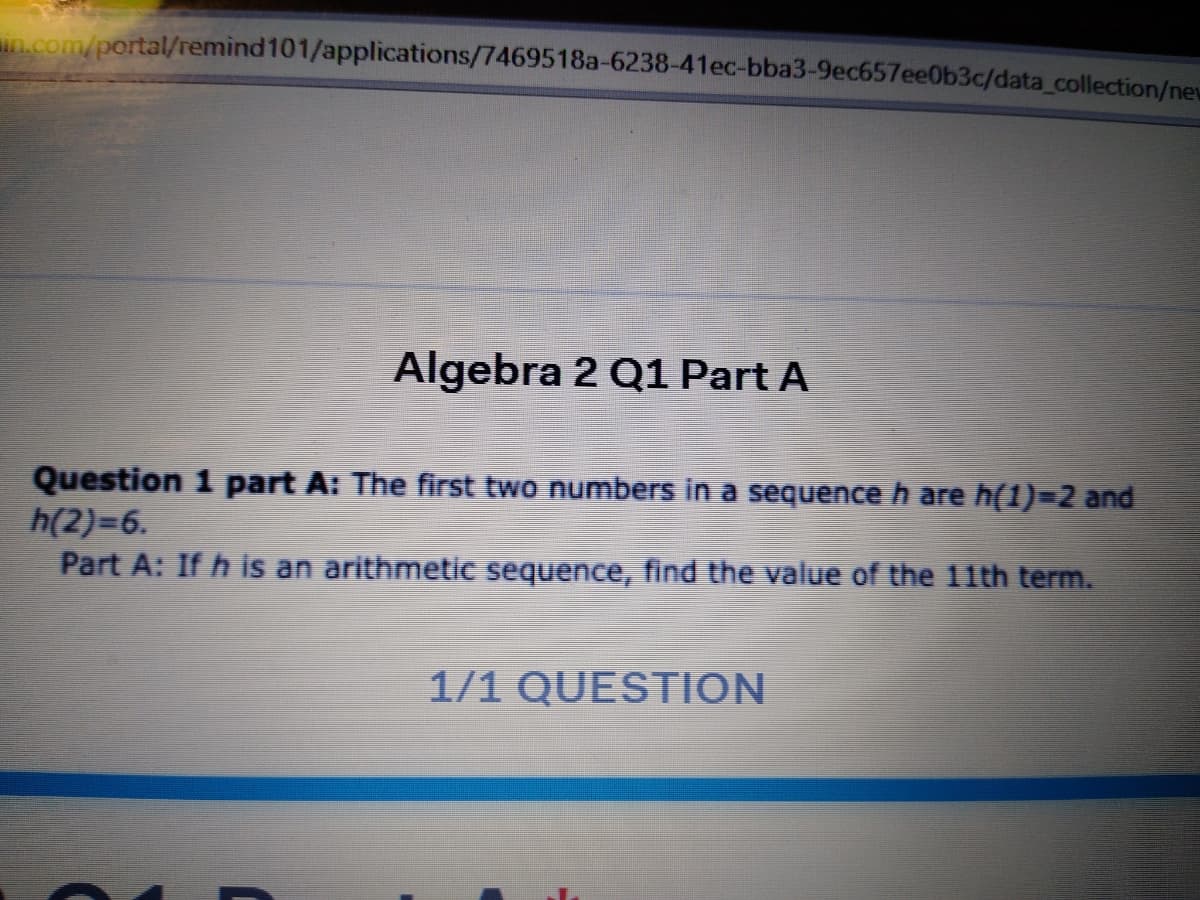 n.com/portal/remind101/applications/7469518a-6238-41ec-bba3-9ec657ee0b3c/data_collection/new
Algebra 2 Q1 Part A
Question 1 part A: The first two numbers in a sequenceh are h(1)=2 and
h(2)=6.
Part A: If h is an arithmetic sequence, find the value of the 11th term.
1/1 QUESTION
