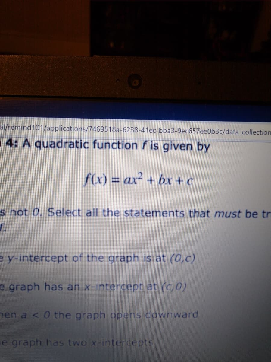 al/remind101/applications/7469518a-6238-41ec-bba3-9ec657ee0b3c/data_collection
4: A quadratic function f is given by
f(x) = ax² + bxr + c
s not 0. Select all the statements that must be tr
e y-intercept of the graph is at (0,c)
e graph has an x-intercept at (c,0)
nen a < 0 the graph opens downward
e graph has two x-intercepts
