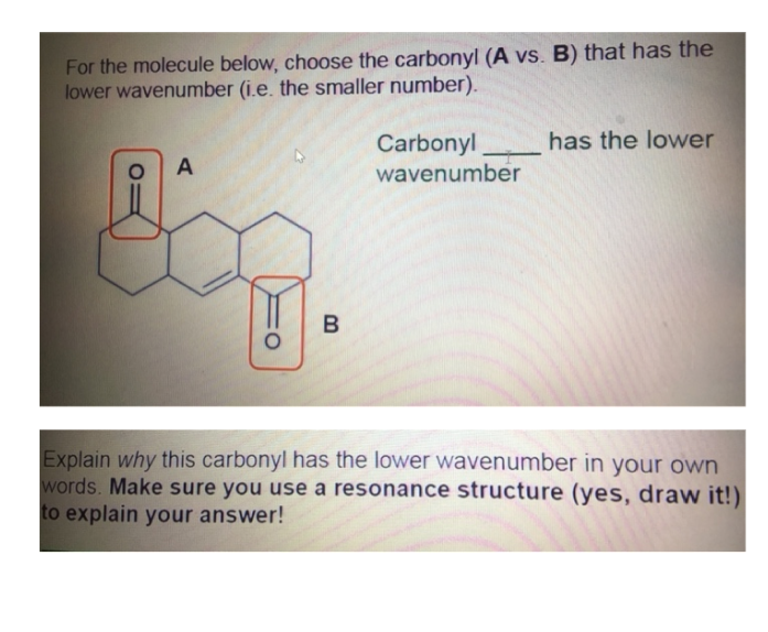 For the molecule below, choose the carbonyl (A vs. B) that has the
lower wavenumber (i.e. the smaller number).
has the lower
Carbonyl
wavenumber
A
Explain why this carbonyl has the lower wavenumber in yoOur own
words. Make sure you use a resonance structure (yes, draw it!)
to explain your answer!
