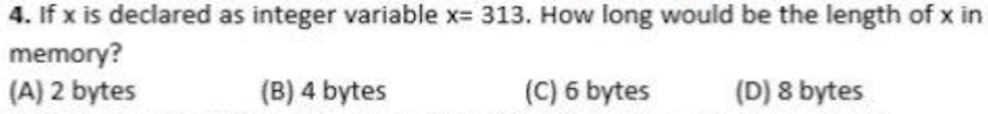 4. If x is declared as integer variable x= 313. How long would be the length of x in
memory?
(A) 2 bytes
(B) 4 bytes
(C) 6 bytes
(D) 8 bytes
