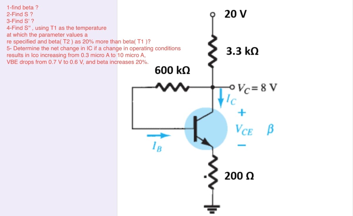 1-find beta ?
2-Find S ?
20 V
3-Find S' ?
4-Find S" , using T1 as the temperature
at which the parameter values a
re specified and beta( T2 ) as 20% more than beta( T1 )?
5- Determine the net change in IC if a change in operating conditions
results in Ico increasing from 0.3 micro A to 10 micro A,
VBE drops from 0.7 V to 0.6 V, and beta increases 20%.
3.3 kn
600 kn
OVc=8 V
+
VCe B
IB
200 0
