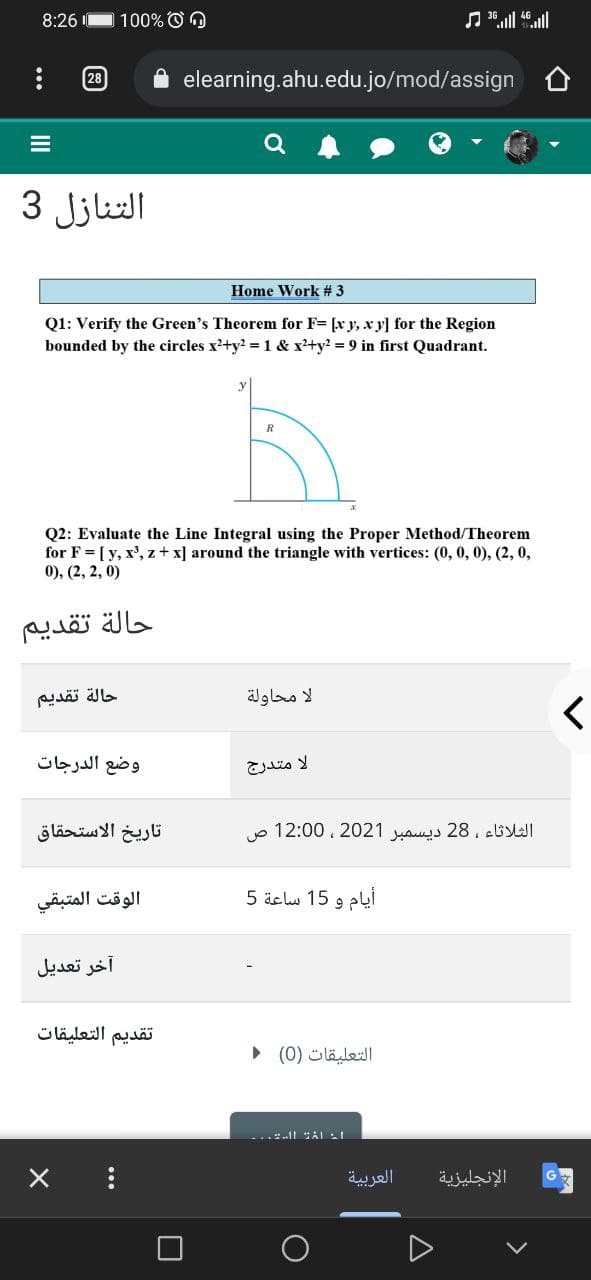 8:26
100% O O
28
elearning.ahu.edu.jo/mod/assign
التنازل 3
Home Work # 3
Q1: Verify the Green's Theorem for F= [x y, x y] for the Region
bounded by the circles x2+y? =1 & x'+y? = 9 in first Quadrant.
R
Q2: Evaluate the Line Integral using the Proper Method/Theorem
for F = [ y, x', z + x] around the triangle with vertices: (0, 0, 0), (2, 0,
0), (2, 2, 0)
حالة تقدیم
حالة تقدیم
لا محاولة
وضع الدرجات
تاريخ الاستحقاق
الثلاثاء ، 28 ديسمبر 2021 ، 0 12:0 ص
الوقت المتبقي
أيام و 15 ساعة 5
آخر تعديل
تقديم التعليقات
التعلیقات )0( ۱
العربية
الإنجليزية
