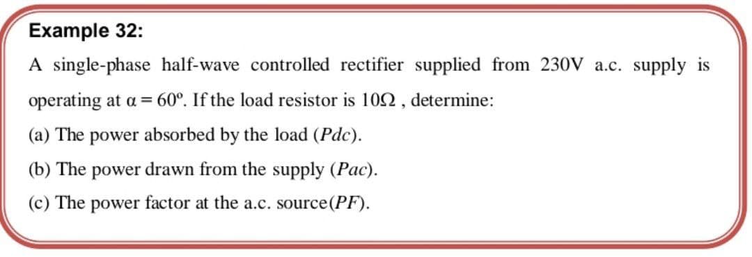 Example 32:
A single-phase half-wave controlled rectifier supplied from 230V a.c. supply is
operating at a = 60°. If the load resistor is 102, determine:
(a) The power absorbed by the load (Pdc).
(b) The power drawn from the supply (Pac).
(c) The power factor at the a.c. source (PF).
