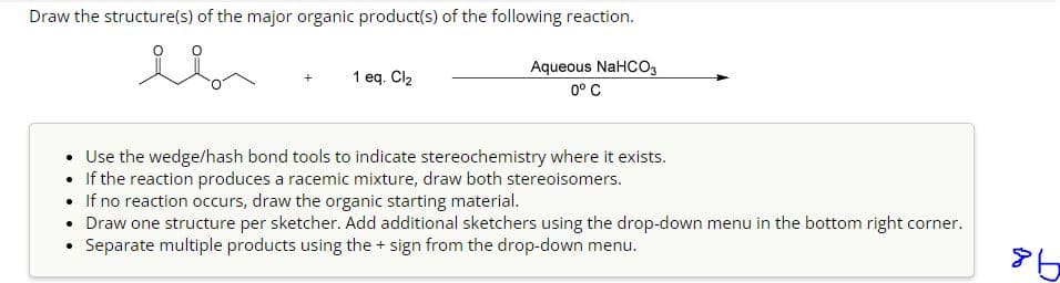 Draw the structure(s) of the major organic product(s) of the following reaction.
1 eq. Cl₂
Aqueous NaHCO3
0° C
Use the wedge/hash bond tools to indicate stereochemistry where it exists.
If the reaction produces a racemic mixture, draw both stereoisomers.
• If no reaction occurs, draw the organic starting material.
• Draw one structure per sketcher. Add additional sketchers using the drop-down menu in the bottom right corner.
Separate multiple products using the + sign from the drop-down menu.
86